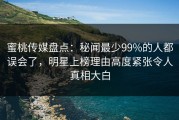 蜜桃传媒盘点：秘闻最少99%的人都误会了，明星上榜理由高度紧张令人真相大白