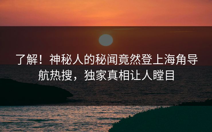 了解！神秘人的秘闻竟然登上海角导航热搜，独家真相让人瞠目