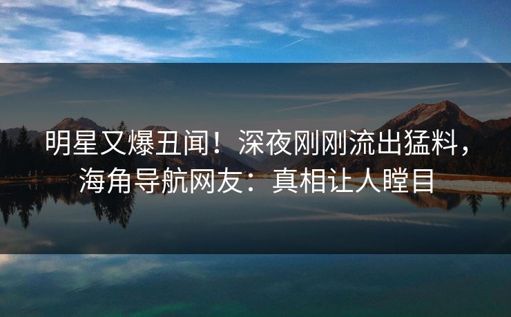 明星又爆丑闻！深夜刚刚流出猛料，海角导航网友：真相让人瞠目