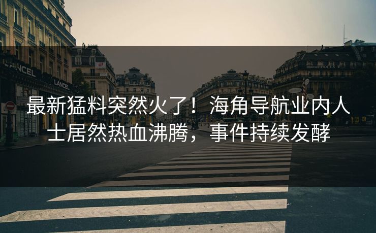 最新猛料突然火了！海角导航业内人士居然热血沸腾，事件持续发酵