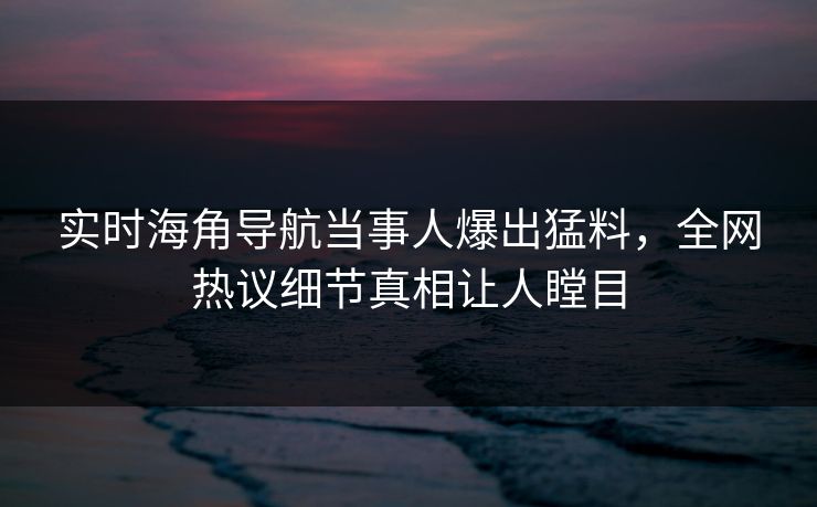 实时海角导航当事人爆出猛料，全网热议细节真相让人瞠目