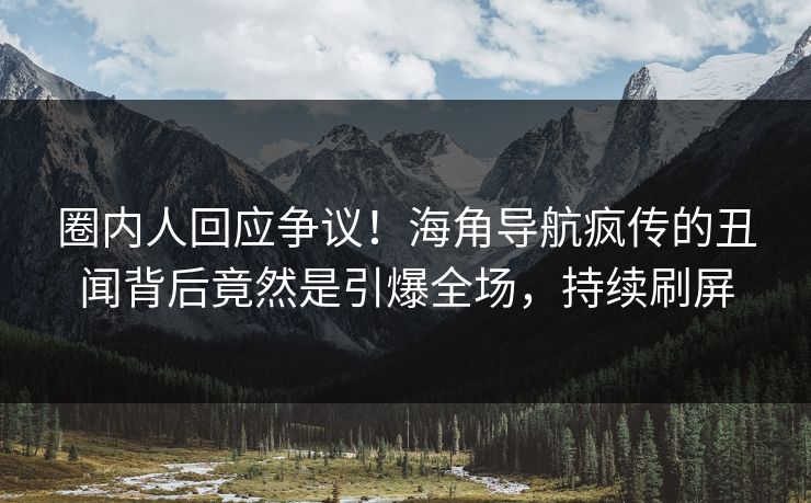 圈内人回应争议！海角导航疯传的丑闻背后竟然是引爆全场，持续刷屏