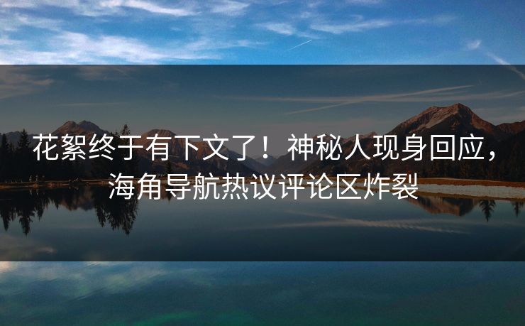 花絮终于有下文了！神秘人现身回应，海角导航热议评论区炸裂