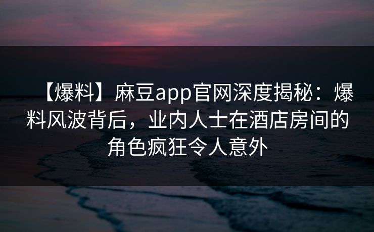 【爆料】麻豆app官网深度揭秘：爆料风波背后，业内人士在酒店房间的角色疯狂令人意外