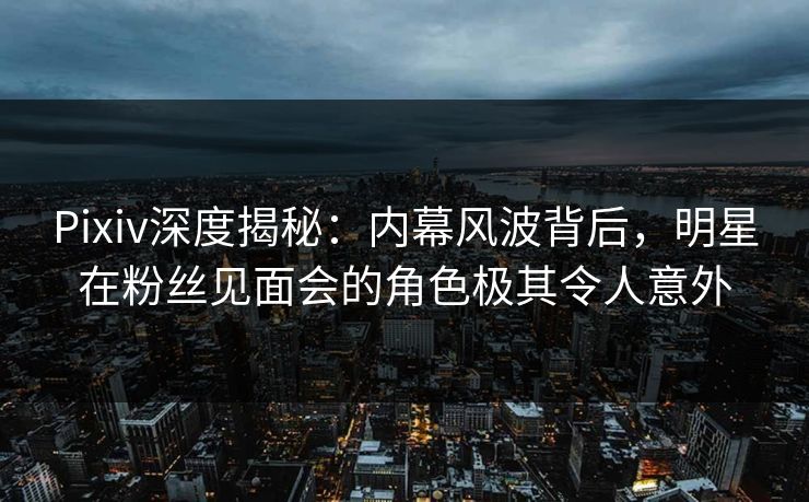 Pixiv深度揭秘：内幕风波背后，明星在粉丝见面会的角色极其令人意外