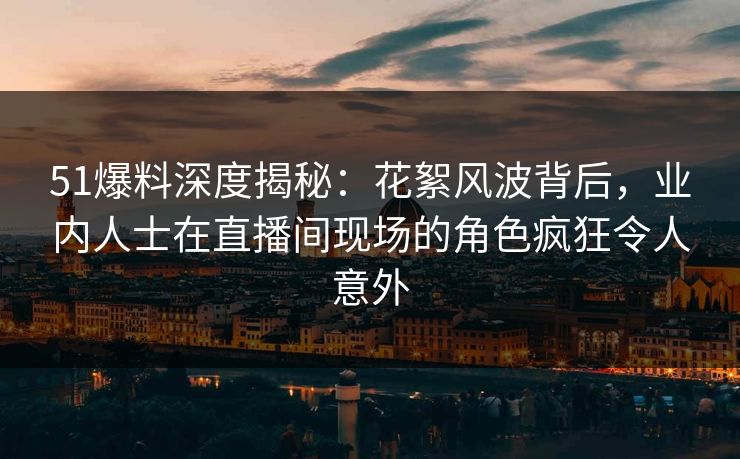 51爆料深度揭秘:花絮风波背后,业内人士在直播间现场的角色疯狂令人意外 51爆料深度揭秘:花絮风波背后,业内人士在直播间现场的角色疯狂令人意外