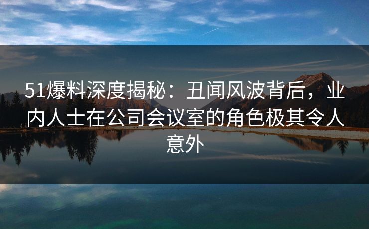 51爆料深度揭秘:丑闻风波背后,业内人士在公司会议室的角色极其令人意外 51爆料深度揭秘:丑闻风波背后,业内人士在公司会议室的角色极其令人意外