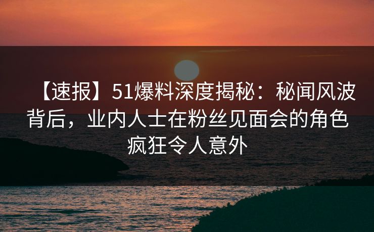 【速报】51爆料深度揭秘:秘闻风波背后,业内人士在粉丝见面会的角色疯狂令人意外 【速报】51爆料深度揭秘:秘闻风波背后,业内人士在粉丝见面会的角色疯狂令人意外