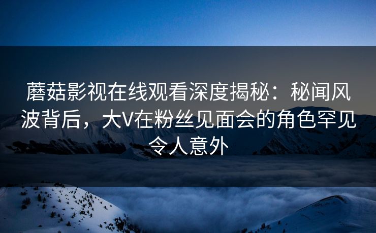 蘑菇影视在线观看深度揭秘:秘闻风波背后,大V在粉丝见面会的角色罕见令人意外 蘑菇影视在线观看深度揭秘:秘闻风波背后,大V在粉丝见面会的角色罕见令人意外
