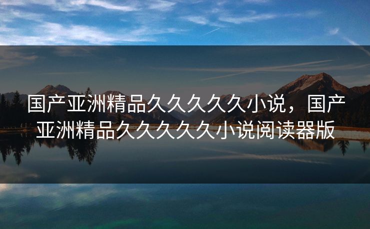 国产亚洲精品久久久久久小说，国产亚洲精品久久久久久小说阅读器版