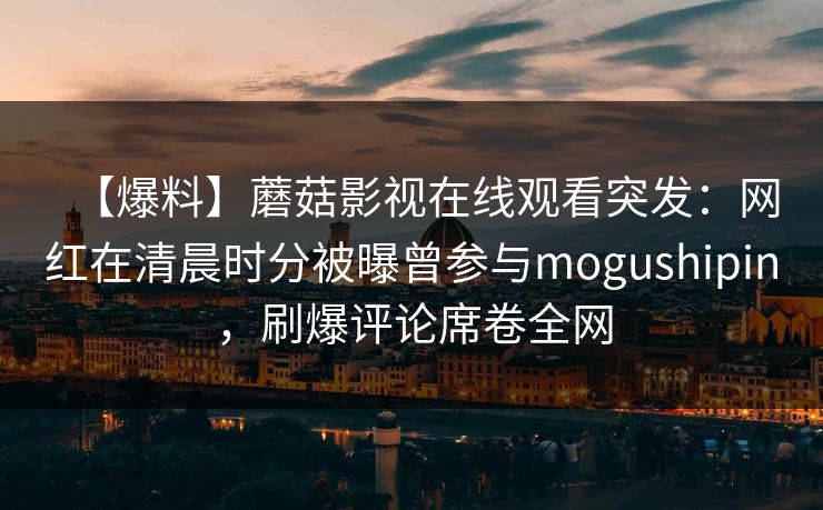 【爆料】蘑菇影视在线观看突发：网红在清晨时分被曝曾参与mogushipin，刷爆评论席卷全网