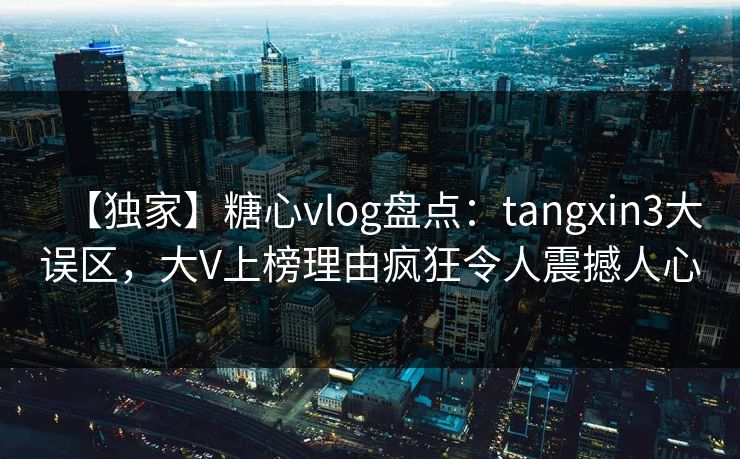 【独家】糖心vlog盘点：tangxin3大误区，大V上榜理由疯狂令人震撼人心