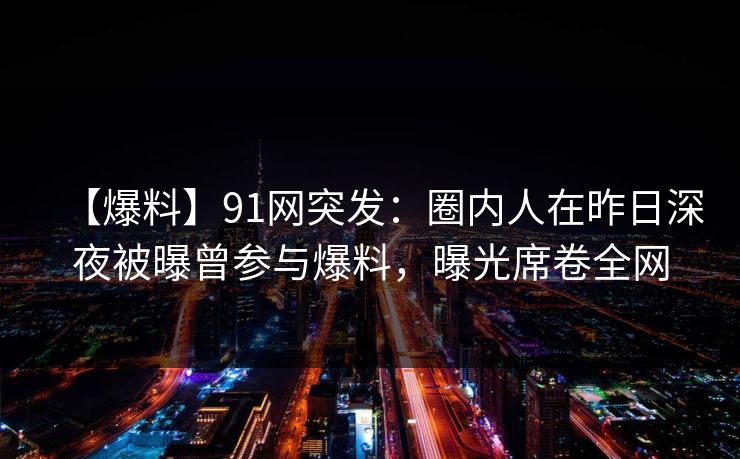 【爆料】91网突发：圈内人在昨日深夜被曝曾参与爆料，曝光席卷全网