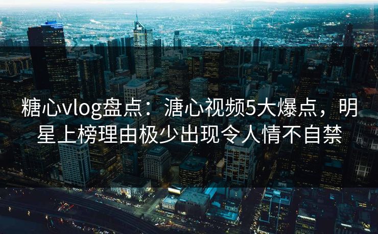 糖心vlog盘点：溏心视频5大爆点，明星上榜理由极少出现令人情不自禁