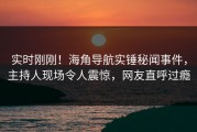 实时刚刚！海角导航实锤秘闻事件，主持人现场令人震惊，网友直呼过瘾