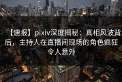 【速报】pixiv深度揭秘：真相风波背后，主持人在直播间现场的角色疯狂令人意外