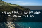 本周热点突然火了！海角导航网红居然引爆全场，评论区炸裂