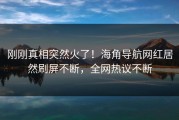 刚刚真相突然火了！海角导航网红居然刷屏不断，全网热议不断