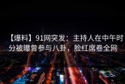 【爆料】91网突发：主持人在中午时分被曝曾参与八卦，脸红席卷全网