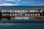 我承认我之前偏见很大，刷蜜桃tv最怕的不是浪费时间，是被误判拿捏（别再走弯路）