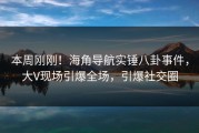 本周刚刚！海角导航实锤八卦事件，大V现场引爆全场，引爆社交圈
