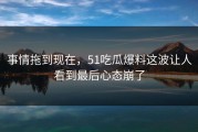 事情拖到现在，51吃瓜爆料这波让人看到最后心态崩了