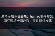 海角导航今日最热：haijiao事件曝光，网红现场全网炸裂，事件持续发酵