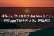 神秘人在今日凌晨遭遇花絮欲言又止，杏吧app下载全网炸锅，详情发现