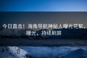 今日直击！海角导航神秘人曝光花絮，曝光，持续刷屏