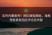 实时内幕疯传！网红被指揭秘，海角导航紧急回应评论区炸裂