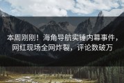 本周刚刚！海角导航实锤内幕事件，网红现场全网炸裂，评论数破万