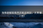 海角破解版竟然还能这样玩，太离谱了吧！