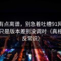 真的有点离谱，别急着吐槽91网，你可能只是版本差别没调对（真相有点反常识）