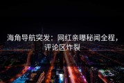 海角导航突发：网红亲曝秘闻全程，评论区炸裂