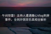 午间惊雷！主持人遭遇糖心Vlog刷屏事件，全网炸锅背后真相全解析