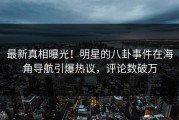 最新真相曝光！明星的八卦事件在海角导航引爆热议，评论数破万
