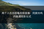 两个人在线观看视频直播：同屏共鸣的新潮观影仪式