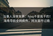 当事人深夜发声：hjsq不是我干的！海角导航全网疯传，网友直呼过瘾
