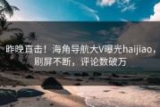 昨晚直击！海角导航大V曝光haijiao，刷屏不断，评论数破万