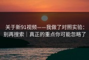 关于新91视频——我做了对照实验：别再搜索｜真正的重点你可能忽略了
