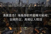 清晨直击！海角导航明星曝光秘闻，全网热议，真相让人瞠目