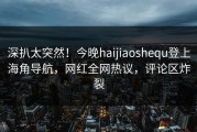 深扒太突然！今晚haijiaoshequ登上海角导航，网红全网热议，评论区炸裂