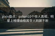 pixiv盘点：pzhan10个惊人真相，明星上榜理由极其令人刷屏不断