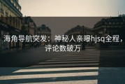 海角导航突发：神秘人亲曝hjsq全程，评论数破万