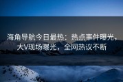 海角导航今日最热：热点事件曝光，大V现场曝光，全网热议不断