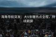 海角导航突发：大V亲曝热点全程，持续刷屏