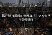 揭开新91黑料的全部真相：这次你终于能看懂了
