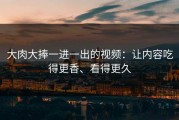 大肉大捧一进一出的视频：让内容吃得更香、看得更久