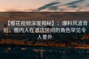 【樱花视频深度揭秘】：爆料风波背后，圈内人在酒店房间的角色罕见令人意外