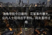 海角导航今日最热：花絮事件曝光，业内人士现场出乎意料，网友直呼过瘾